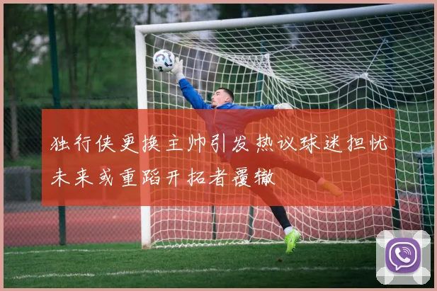 独行侠更换主帅引发热议球迷担忧未来或重蹈开拓者覆辙