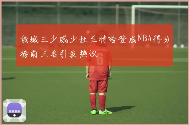 俄城三少威少杜兰特哈登成NBA得分榜前三名引发热议