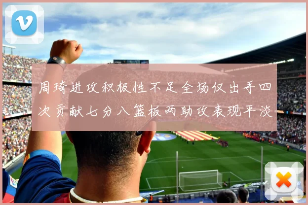 周琦进攻积极性不足全场仅出手四次贡献七分八篮板两助攻表现平淡
