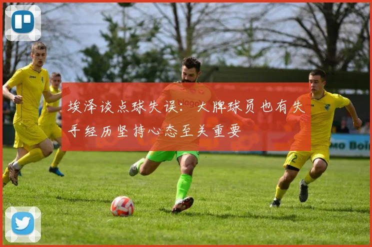 埃泽谈点球失误：大牌球员也有失手经历坚持心态至关重要