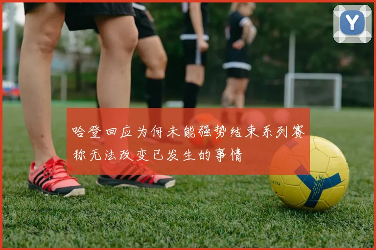 哈登回应为何未能强势结束系列赛称无法改变已发生的事情