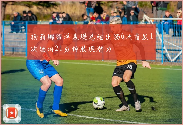杨莉娜留洋表现总结出场6次首发1次场均21分钟展现潜力