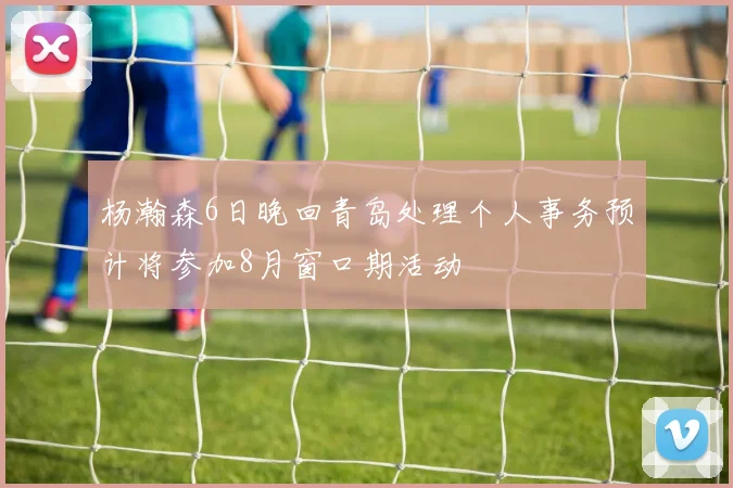 杨瀚森6日晚回青岛处理个人事务预计将参加8月窗口期活动