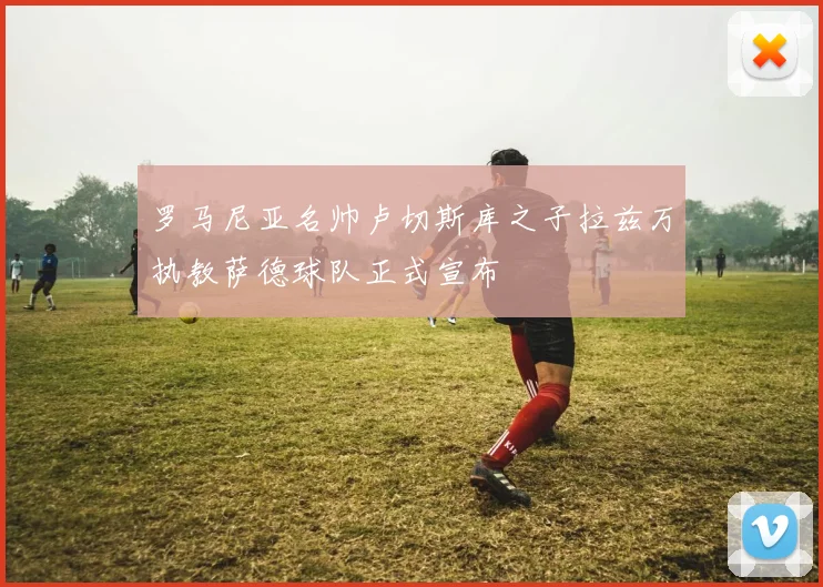 罗马尼亚名帅卢切斯库之子拉兹万执教萨德球队正式宣布