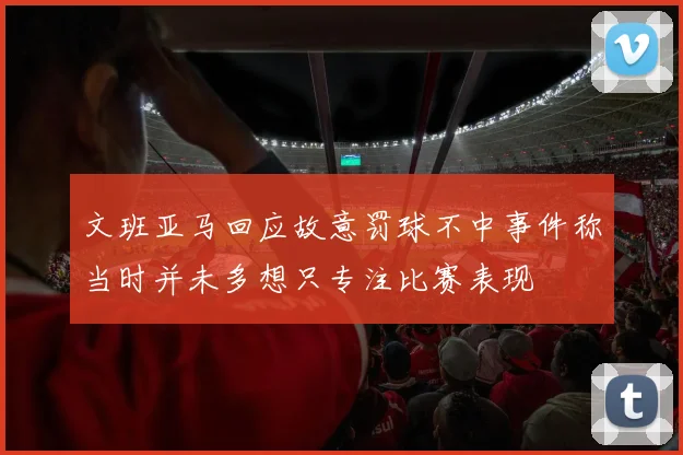 文班亚马回应故意罚球不中事件称当时并未多想只专注比赛表现