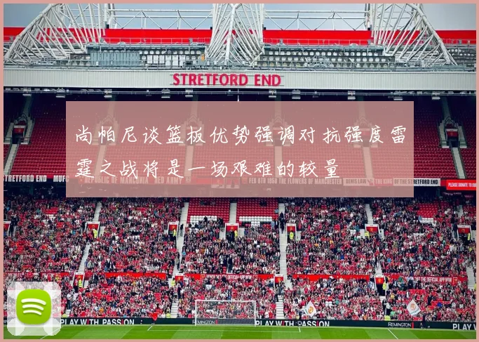 尚帕尼谈篮板优势强调对抗强度雷霆之战将是一场艰难的较量