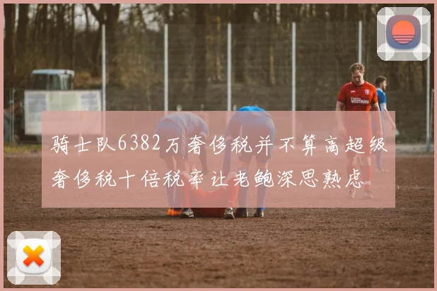 骑士队6382万奢侈税并不算高超级奢侈税十倍税率让老鲍深思熟虑