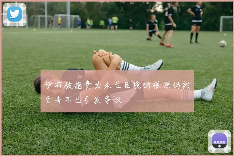 伊布被指责为米兰困境的根源仍然自夸不已引发争议