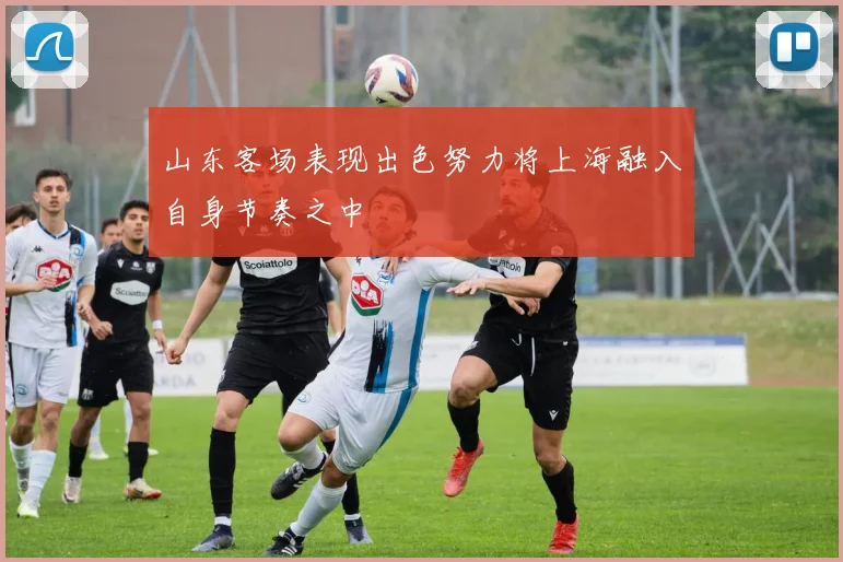山东客场表现出色努力将上海融入自身节奏之中