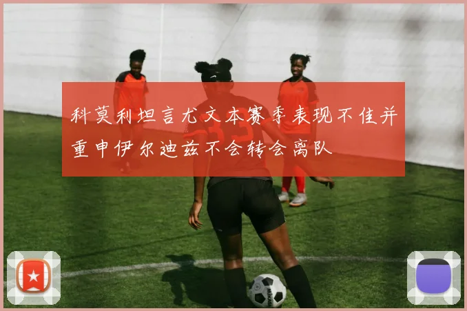 科莫利坦言尤文本赛季表现不佳并重申伊尔迪兹不会转会离队