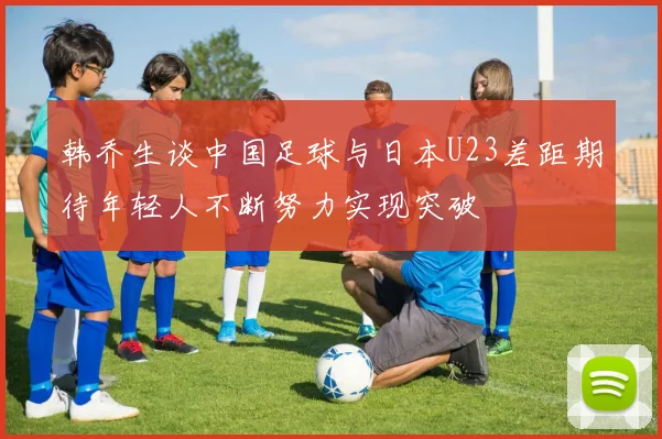 韩乔生谈中国足球与日本U23差距期待年轻人不断努力实现突破