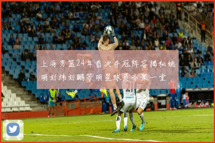 上海男篮24年首次夺冠阵容揭秘姚明刘炜刘鹏等明星球员齐聚一堂